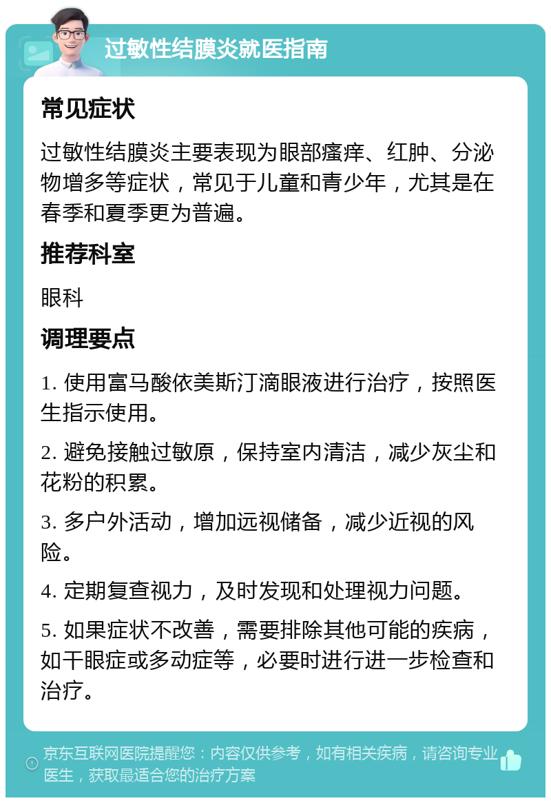 过敏性结膜炎就医指南 常见症状 过敏性结膜炎主要表现为眼部瘙痒、红肿、分泌物增多等症状，常见于儿童和青少年，尤其是在春季和夏季更为普遍。 推荐科室 眼科 调理要点 1. 使用富马酸依美斯汀滴眼液进行治疗，按照医生指示使用。 2. 避免接触过敏原，保持室内清洁，减少灰尘和花粉的积累。 3. 多户外活动，增加远视储备，减少近视的风险。 4. 定期复查视力，及时发现和处理视力问题。 5. 如果症状不改善，需要排除其他可能的疾病，如干眼症或多动症等，必要时进行进一步检查和治疗。