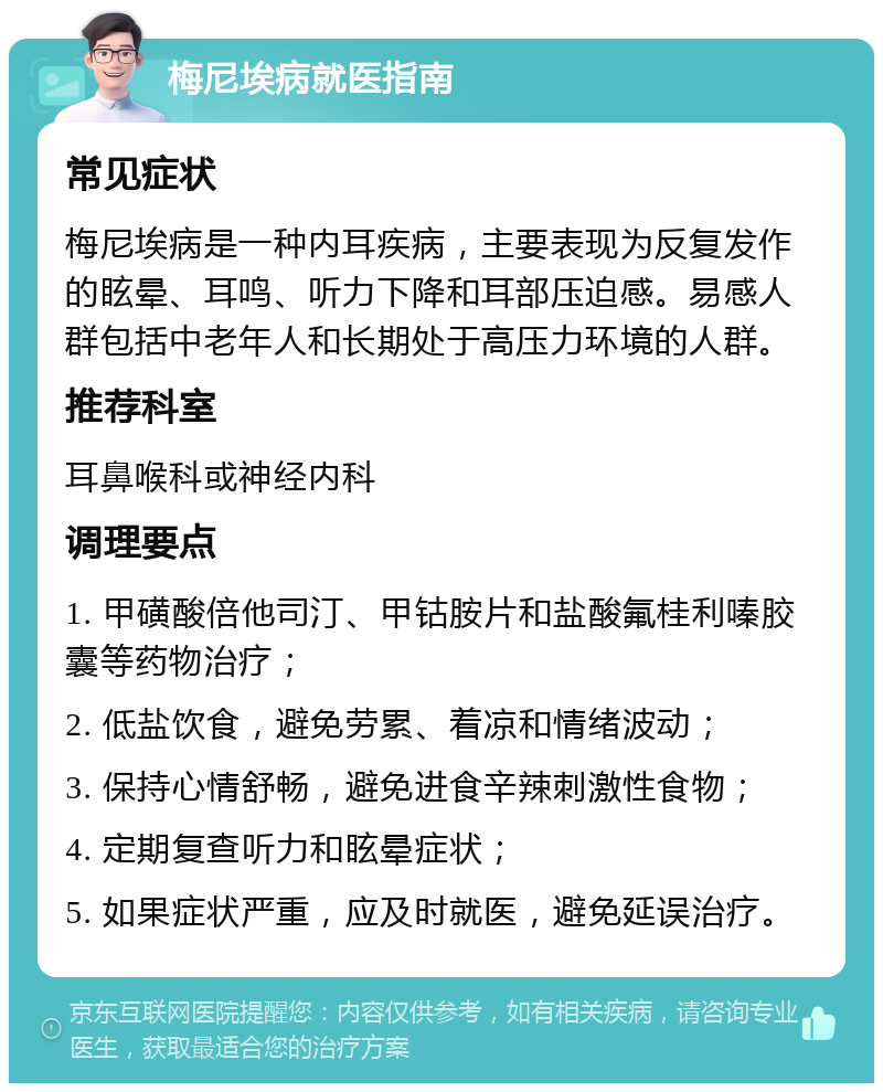 梅尼埃病就医指南 常见症状 梅尼埃病是一种内耳疾病，主要表现为反复发作的眩晕、耳鸣、听力下降和耳部压迫感。易感人群包括中老年人和长期处于高压力环境的人群。 推荐科室 耳鼻喉科或神经内科 调理要点 1. 甲磺酸倍他司汀、甲钴胺片和盐酸氟桂利嗪胶囊等药物治疗； 2. 低盐饮食，避免劳累、着凉和情绪波动； 3. 保持心情舒畅，避免进食辛辣刺激性食物； 4. 定期复查听力和眩晕症状； 5. 如果症状严重，应及时就医，避免延误治疗。