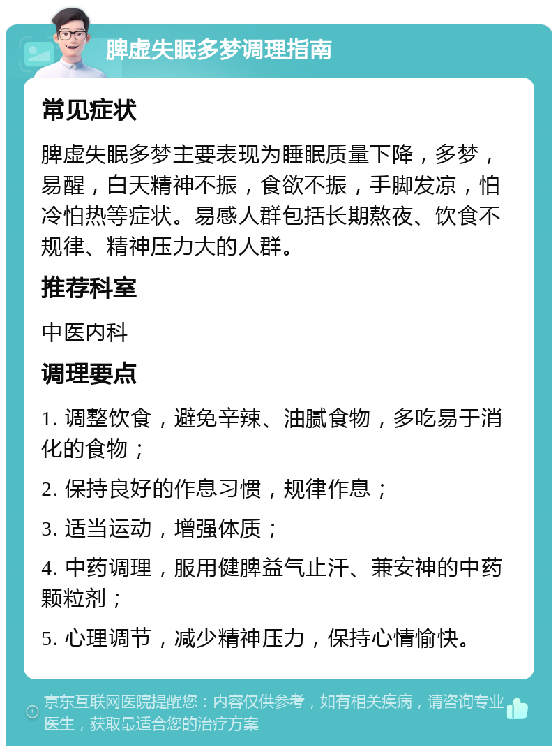 脾虚失眠多梦调理指南 常见症状 脾虚失眠多梦主要表现为睡眠质量下降，多梦，易醒，白天精神不振，食欲不振，手脚发凉，怕冷怕热等症状。易感人群包括长期熬夜、饮食不规律、精神压力大的人群。 推荐科室 中医内科 调理要点 1. 调整饮食，避免辛辣、油腻食物，多吃易于消化的食物； 2. 保持良好的作息习惯，规律作息； 3. 适当运动，增强体质； 4. 中药调理，服用健脾益气止汗、兼安神的中药颗粒剂； 5. 心理调节，减少精神压力，保持心情愉快。