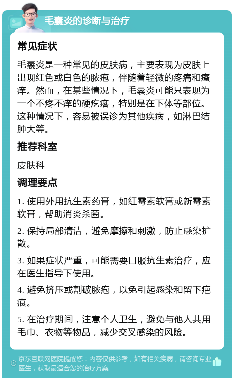 毛囊炎的诊断与治疗 常见症状 毛囊炎是一种常见的皮肤病，主要表现为皮肤上出现红色或白色的脓疱，伴随着轻微的疼痛和瘙痒。然而，在某些情况下，毛囊炎可能只表现为一个不疼不痒的硬疙瘩，特别是在下体等部位。这种情况下，容易被误诊为其他疾病，如淋巴结肿大等。 推荐科室 皮肤科 调理要点 1. 使用外用抗生素药膏，如红霉素软膏或新霉素软膏，帮助消炎杀菌。 2. 保持局部清洁，避免摩擦和刺激，防止感染扩散。 3. 如果症状严重，可能需要口服抗生素治疗，应在医生指导下使用。 4. 避免挤压或割破脓疱，以免引起感染和留下疤痕。 5. 在治疗期间，注意个人卫生，避免与他人共用毛巾、衣物等物品，减少交叉感染的风险。