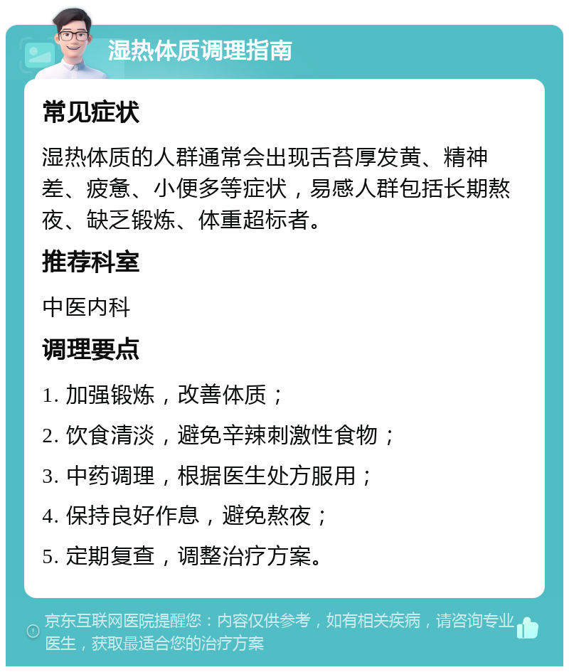 湿热体质调理指南 常见症状 湿热体质的人群通常会出现舌苔厚发黄、精神差、疲惫、小便多等症状，易感人群包括长期熬夜、缺乏锻炼、体重超标者。 推荐科室 中医内科 调理要点 1. 加强锻炼，改善体质； 2. 饮食清淡，避免辛辣刺激性食物； 3. 中药调理，根据医生处方服用； 4. 保持良好作息，避免熬夜； 5. 定期复查，调整治疗方案。