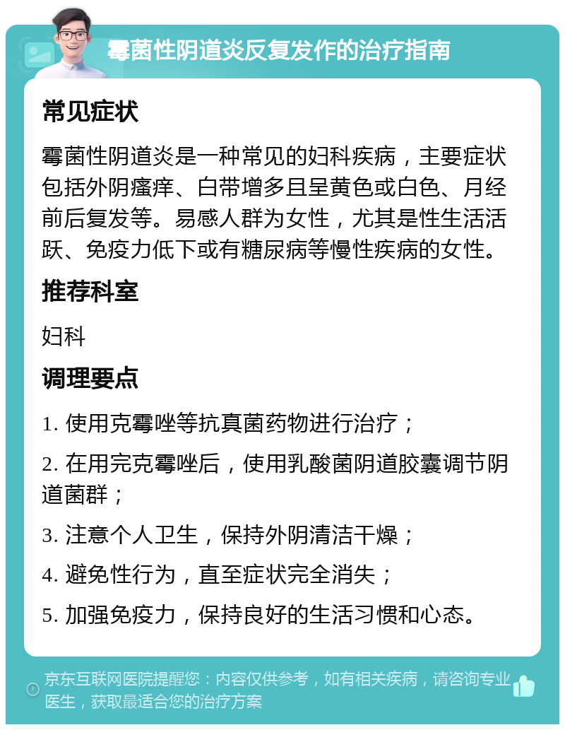 霉菌性阴道炎反复发作的治疗指南 常见症状 霉菌性阴道炎是一种常见的妇科疾病，主要症状包括外阴瘙痒、白带增多且呈黄色或白色、月经前后复发等。易感人群为女性，尤其是性生活活跃、免疫力低下或有糖尿病等慢性疾病的女性。 推荐科室 妇科 调理要点 1. 使用克霉唑等抗真菌药物进行治疗； 2. 在用完克霉唑后，使用乳酸菌阴道胶囊调节阴道菌群； 3. 注意个人卫生，保持外阴清洁干燥； 4. 避免性行为，直至症状完全消失； 5. 加强免疫力，保持良好的生活习惯和心态。