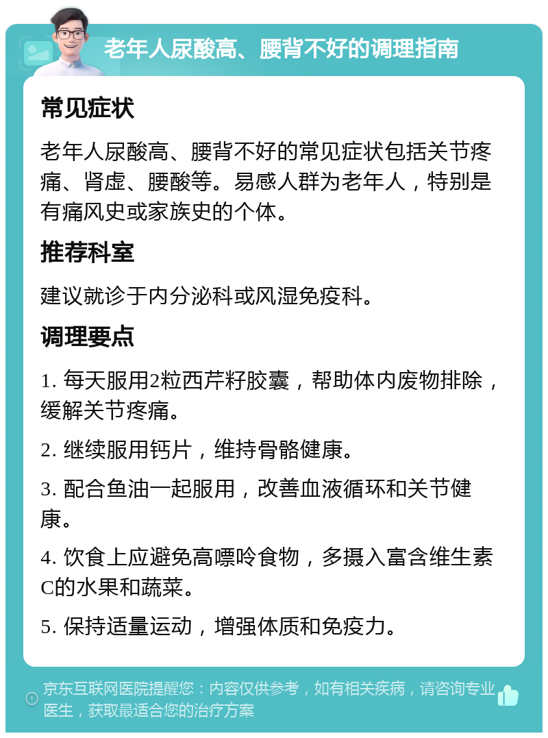 老年人尿酸高、腰背不好的调理指南 常见症状 老年人尿酸高、腰背不好的常见症状包括关节疼痛、肾虚、腰酸等。易感人群为老年人，特别是有痛风史或家族史的个体。 推荐科室 建议就诊于内分泌科或风湿免疫科。 调理要点 1. 每天服用2粒西芹籽胶囊，帮助体内废物排除，缓解关节疼痛。 2. 继续服用钙片，维持骨骼健康。 3. 配合鱼油一起服用，改善血液循环和关节健康。 4. 饮食上应避免高嘌呤食物，多摄入富含维生素C的水果和蔬菜。 5. 保持适量运动，增强体质和免疫力。