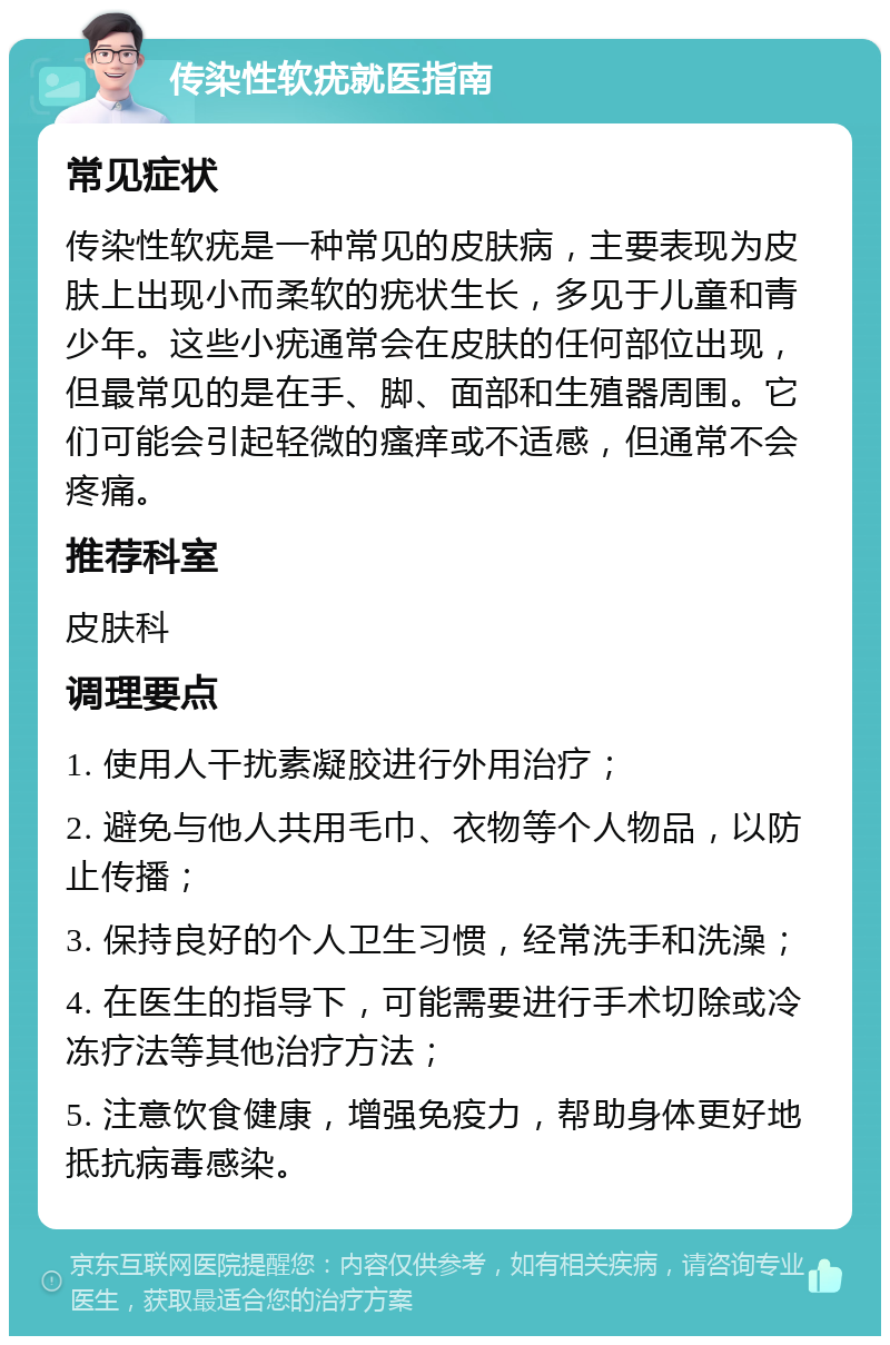 传染性软疣就医指南 常见症状 传染性软疣是一种常见的皮肤病，主要表现为皮肤上出现小而柔软的疣状生长，多见于儿童和青少年。这些小疣通常会在皮肤的任何部位出现，但最常见的是在手、脚、面部和生殖器周围。它们可能会引起轻微的瘙痒或不适感，但通常不会疼痛。 推荐科室 皮肤科 调理要点 1. 使用人干扰素凝胶进行外用治疗； 2. 避免与他人共用毛巾、衣物等个人物品，以防止传播； 3. 保持良好的个人卫生习惯，经常洗手和洗澡； 4. 在医生的指导下，可能需要进行手术切除或冷冻疗法等其他治疗方法； 5. 注意饮食健康，增强免疫力，帮助身体更好地抵抗病毒感染。