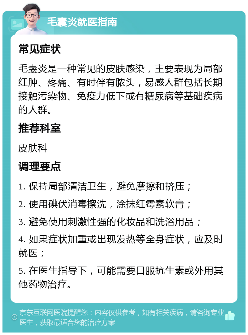 毛囊炎就医指南 常见症状 毛囊炎是一种常见的皮肤感染，主要表现为局部红肿、疼痛、有时伴有脓头，易感人群包括长期接触污染物、免疫力低下或有糖尿病等基础疾病的人群。 推荐科室 皮肤科 调理要点 1. 保持局部清洁卫生，避免摩擦和挤压； 2. 使用碘伏消毒擦洗，涂抹红霉素软膏； 3. 避免使用刺激性强的化妆品和洗浴用品； 4. 如果症状加重或出现发热等全身症状，应及时就医； 5. 在医生指导下，可能需要口服抗生素或外用其他药物治疗。