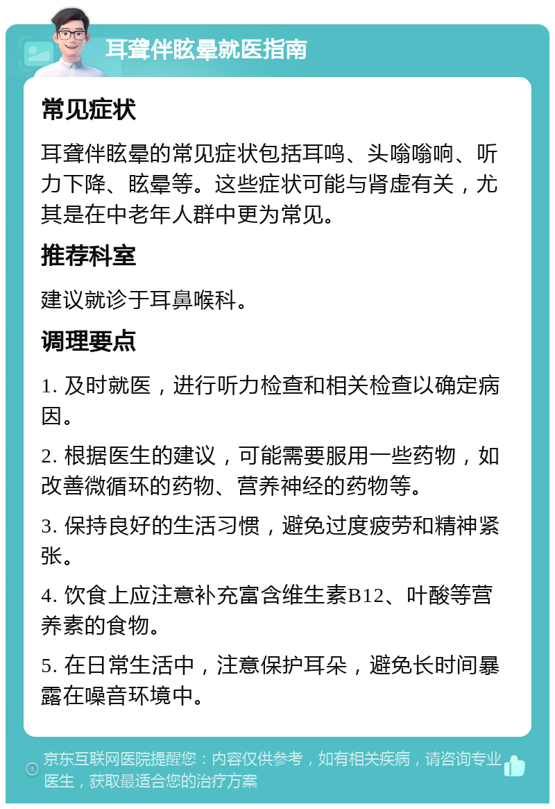 耳聋伴眩晕就医指南 常见症状 耳聋伴眩晕的常见症状包括耳鸣、头嗡嗡响、听力下降、眩晕等。这些症状可能与肾虚有关，尤其是在中老年人群中更为常见。 推荐科室 建议就诊于耳鼻喉科。 调理要点 1. 及时就医，进行听力检查和相关检查以确定病因。 2. 根据医生的建议，可能需要服用一些药物，如改善微循环的药物、营养神经的药物等。 3. 保持良好的生活习惯，避免过度疲劳和精神紧张。 4. 饮食上应注意补充富含维生素B12、叶酸等营养素的食物。 5. 在日常生活中，注意保护耳朵，避免长时间暴露在噪音环境中。