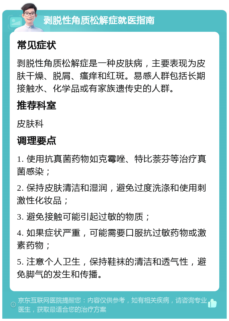 剥脱性角质松解症就医指南 常见症状 剥脱性角质松解症是一种皮肤病，主要表现为皮肤干燥、脱屑、瘙痒和红斑。易感人群包括长期接触水、化学品或有家族遗传史的人群。 推荐科室 皮肤科 调理要点 1. 使用抗真菌药物如克霉唑、特比萘芬等治疗真菌感染； 2. 保持皮肤清洁和湿润，避免过度洗涤和使用刺激性化妆品； 3. 避免接触可能引起过敏的物质； 4. 如果症状严重，可能需要口服抗过敏药物或激素药物； 5. 注意个人卫生，保持鞋袜的清洁和透气性，避免脚气的发生和传播。