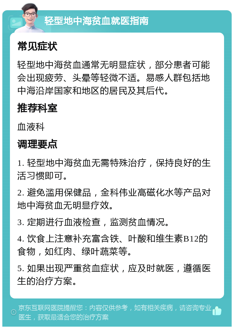 轻型地中海贫血就医指南 常见症状 轻型地中海贫血通常无明显症状，部分患者可能会出现疲劳、头晕等轻微不适。易感人群包括地中海沿岸国家和地区的居民及其后代。 推荐科室 血液科 调理要点 1. 轻型地中海贫血无需特殊治疗，保持良好的生活习惯即可。 2. 避免滥用保健品，金科伟业高磁化水等产品对地中海贫血无明显疗效。 3. 定期进行血液检查，监测贫血情况。 4. 饮食上注意补充富含铁、叶酸和维生素B12的食物，如红肉、绿叶蔬菜等。 5. 如果出现严重贫血症状，应及时就医，遵循医生的治疗方案。