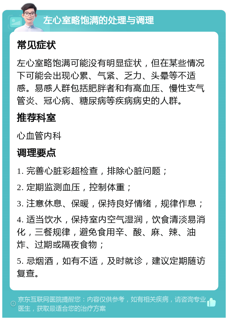 左心室略饱满的处理与调理 常见症状 左心室略饱满可能没有明显症状，但在某些情况下可能会出现心累、气紧、乏力、头晕等不适感。易感人群包括肥胖者和有高血压、慢性支气管炎、冠心病、糖尿病等疾病病史的人群。 推荐科室 心血管内科 调理要点 1. 完善心脏彩超检查，排除心脏问题； 2. 定期监测血压，控制体重； 3. 注意休息、保暖，保持良好情绪，规律作息； 4. 适当饮水，保持室内空气湿润，饮食清淡易消化，三餐规律，避免食用辛、酸、麻、辣、油炸、过期或隔夜食物； 5. 忌烟酒，如有不适，及时就诊，建议定期随访复查。