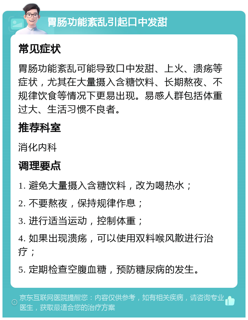 胃肠功能紊乱引起口中发甜 常见症状 胃肠功能紊乱可能导致口中发甜、上火、溃疡等症状，尤其在大量摄入含糖饮料、长期熬夜、不规律饮食等情况下更易出现。易感人群包括体重过大、生活习惯不良者。 推荐科室 消化内科 调理要点 1. 避免大量摄入含糖饮料，改为喝热水； 2. 不要熬夜，保持规律作息； 3. 进行适当运动，控制体重； 4. 如果出现溃疡，可以使用双料喉风散进行治疗； 5. 定期检查空腹血糖，预防糖尿病的发生。