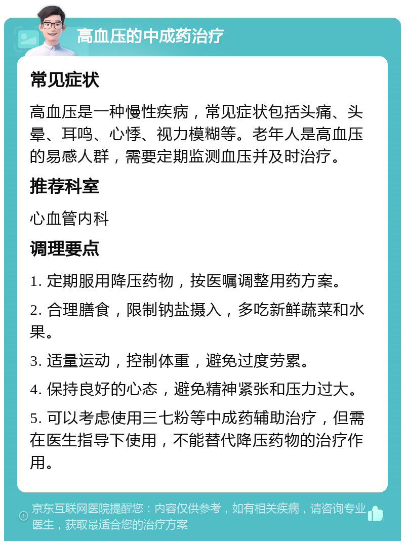 高血压的中成药治疗 常见症状 高血压是一种慢性疾病，常见症状包括头痛、头晕、耳鸣、心悸、视力模糊等。老年人是高血压的易感人群，需要定期监测血压并及时治疗。 推荐科室 心血管内科 调理要点 1. 定期服用降压药物，按医嘱调整用药方案。 2. 合理膳食，限制钠盐摄入，多吃新鲜蔬菜和水果。 3. 适量运动，控制体重，避免过度劳累。 4. 保持良好的心态，避免精神紧张和压力过大。 5. 可以考虑使用三七粉等中成药辅助治疗，但需在医生指导下使用，不能替代降压药物的治疗作用。