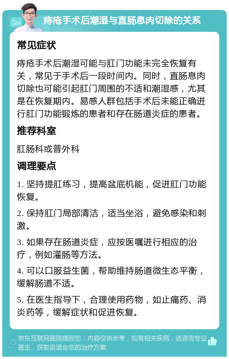 痔疮手术后潮湿与直肠息肉切除的关系 常见症状 痔疮手术后潮湿可能与肛门功能未完全恢复有关，常见于手术后一段时间内。同时，直肠息肉切除也可能引起肛门周围的不适和潮湿感，尤其是在恢复期内。易感人群包括手术后未能正确进行肛门功能锻炼的患者和存在肠道炎症的患者。 推荐科室 肛肠科或普外科 调理要点 1. 坚持提肛练习，提高盆底机能，促进肛门功能恢复。 2. 保持肛门局部清洁，适当坐浴，避免感染和刺激。 3. 如果存在肠道炎症，应按医嘱进行相应的治疗，例如灌肠等方法。 4. 可以口服益生菌，帮助维持肠道微生态平衡，缓解肠道不适。 5. 在医生指导下，合理使用药物，如止痛药、消炎药等，缓解症状和促进恢复。