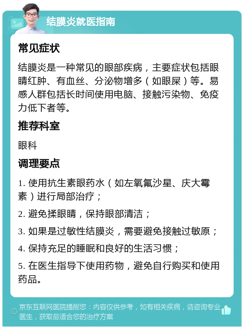 结膜炎就医指南 常见症状 结膜炎是一种常见的眼部疾病，主要症状包括眼睛红肿、有血丝、分泌物增多（如眼屎）等。易感人群包括长时间使用电脑、接触污染物、免疫力低下者等。 推荐科室 眼科 调理要点 1. 使用抗生素眼药水（如左氧氟沙星、庆大霉素）进行局部治疗； 2. 避免揉眼睛，保持眼部清洁； 3. 如果是过敏性结膜炎，需要避免接触过敏原； 4. 保持充足的睡眠和良好的生活习惯； 5. 在医生指导下使用药物，避免自行购买和使用药品。