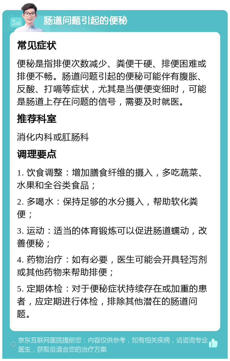 肠道问题引起的便秘 常见症状 便秘是指排便次数减少、粪便干硬、排便困难或排便不畅。肠道问题引起的便秘可能伴有腹胀、反酸、打嗝等症状，尤其是当便便变细时，可能是肠道上存在问题的信号，需要及时就医。 推荐科室 消化内科或肛肠科 调理要点 1. 饮食调整：增加膳食纤维的摄入，多吃蔬菜、水果和全谷类食品； 2. 多喝水：保持足够的水分摄入，帮助软化粪便； 3. 运动：适当的体育锻炼可以促进肠道蠕动，改善便秘； 4. 药物治疗：如有必要，医生可能会开具轻泻剂或其他药物来帮助排便； 5. 定期体检：对于便秘症状持续存在或加重的患者，应定期进行体检，排除其他潜在的肠道问题。