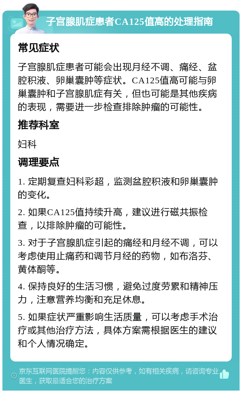 子宫腺肌症患者CA125值高的处理指南 常见症状 子宫腺肌症患者可能会出现月经不调、痛经、盆腔积液、卵巢囊肿等症状。CA125值高可能与卵巢囊肿和子宫腺肌症有关，但也可能是其他疾病的表现，需要进一步检查排除肿瘤的可能性。 推荐科室 妇科 调理要点 1. 定期复查妇科彩超，监测盆腔积液和卵巢囊肿的变化。 2. 如果CA125值持续升高，建议进行磁共振检查，以排除肿瘤的可能性。 3. 对于子宫腺肌症引起的痛经和月经不调，可以考虑使用止痛药和调节月经的药物，如布洛芬、黄体酮等。 4. 保持良好的生活习惯，避免过度劳累和精神压力，注意营养均衡和充足休息。 5. 如果症状严重影响生活质量，可以考虑手术治疗或其他治疗方法，具体方案需根据医生的建议和个人情况确定。