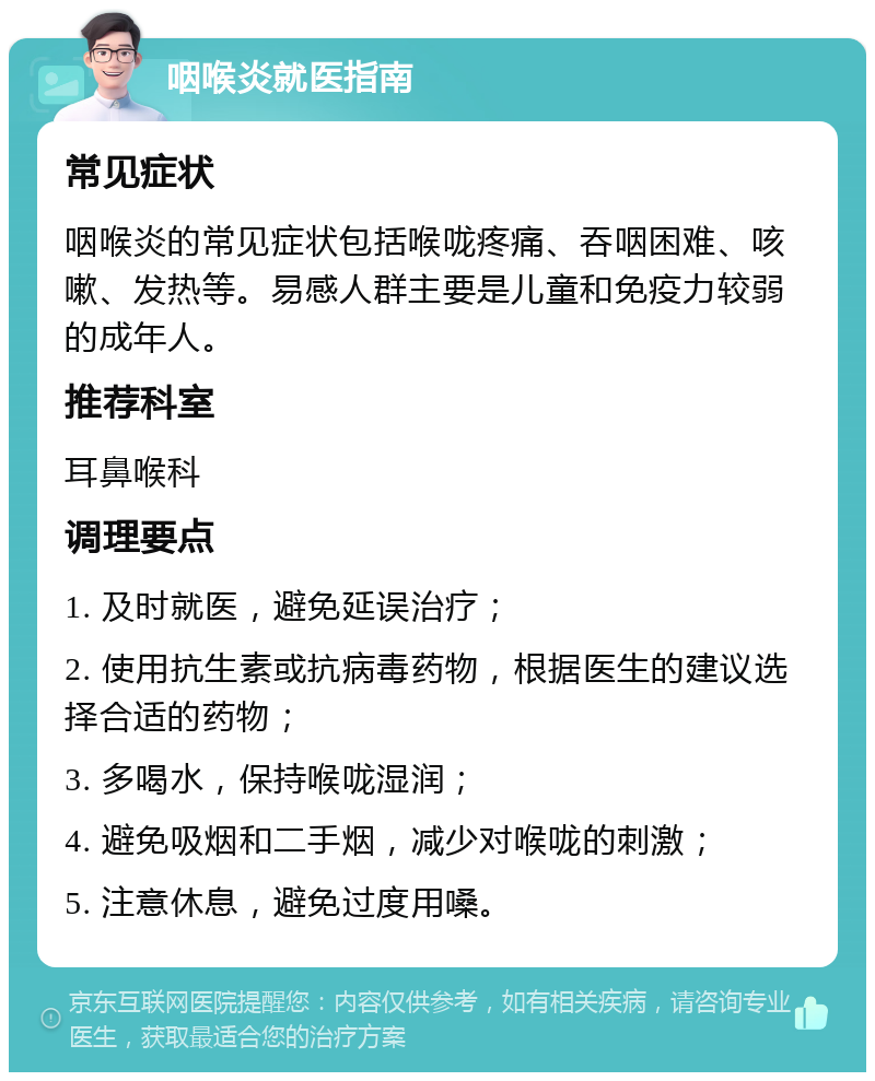 咽喉炎就医指南 常见症状 咽喉炎的常见症状包括喉咙疼痛、吞咽困难、咳嗽、发热等。易感人群主要是儿童和免疫力较弱的成年人。 推荐科室 耳鼻喉科 调理要点 1. 及时就医，避免延误治疗； 2. 使用抗生素或抗病毒药物，根据医生的建议选择合适的药物； 3. 多喝水，保持喉咙湿润； 4. 避免吸烟和二手烟，减少对喉咙的刺激； 5. 注意休息，避免过度用嗓。