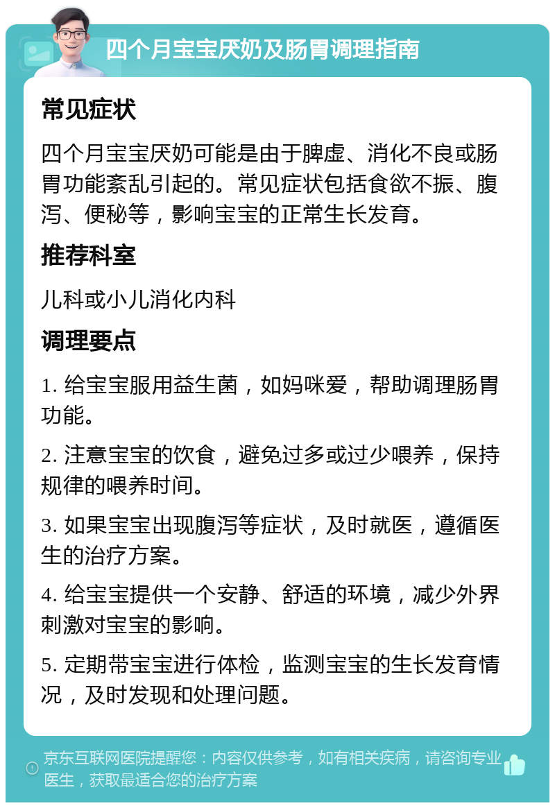 四个月宝宝厌奶及肠胃调理指南 常见症状 四个月宝宝厌奶可能是由于脾虚、消化不良或肠胃功能紊乱引起的。常见症状包括食欲不振、腹泻、便秘等，影响宝宝的正常生长发育。 推荐科室 儿科或小儿消化内科 调理要点 1. 给宝宝服用益生菌，如妈咪爱，帮助调理肠胃功能。 2. 注意宝宝的饮食，避免过多或过少喂养，保持规律的喂养时间。 3. 如果宝宝出现腹泻等症状，及时就医，遵循医生的治疗方案。 4. 给宝宝提供一个安静、舒适的环境，减少外界刺激对宝宝的影响。 5. 定期带宝宝进行体检，监测宝宝的生长发育情况，及时发现和处理问题。