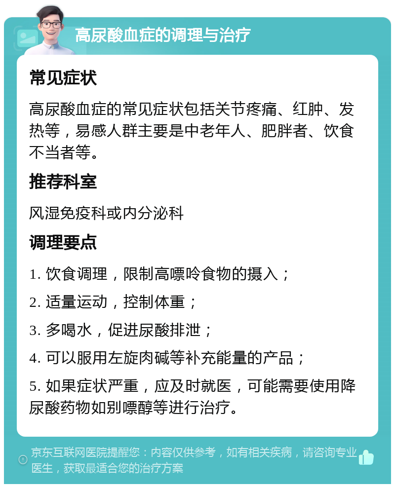 高尿酸血症的调理与治疗 常见症状 高尿酸血症的常见症状包括关节疼痛、红肿、发热等，易感人群主要是中老年人、肥胖者、饮食不当者等。 推荐科室 风湿免疫科或内分泌科 调理要点 1. 饮食调理，限制高嘌呤食物的摄入； 2. 适量运动，控制体重； 3. 多喝水，促进尿酸排泄； 4. 可以服用左旋肉碱等补充能量的产品； 5. 如果症状严重，应及时就医，可能需要使用降尿酸药物如别嘌醇等进行治疗。