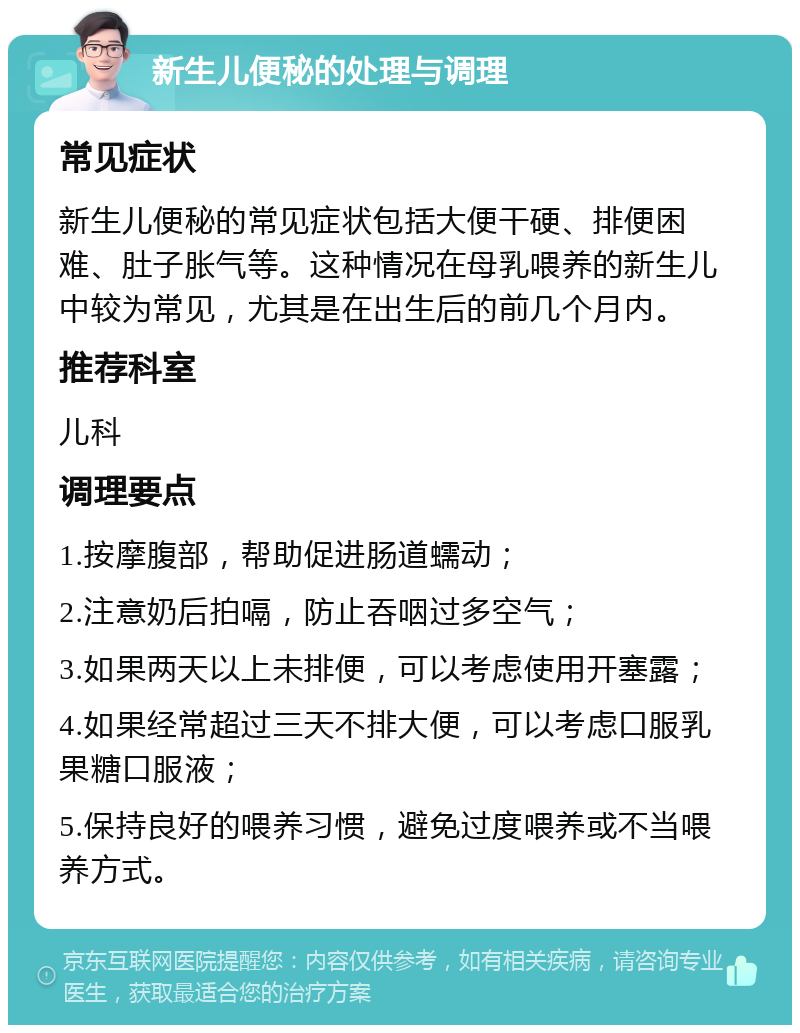 新生儿便秘的处理与调理 常见症状 新生儿便秘的常见症状包括大便干硬、排便困难、肚子胀气等。这种情况在母乳喂养的新生儿中较为常见，尤其是在出生后的前几个月内。 推荐科室 儿科 调理要点 1.按摩腹部，帮助促进肠道蠕动； 2.注意奶后拍嗝，防止吞咽过多空气； 3.如果两天以上未排便，可以考虑使用开塞露； 4.如果经常超过三天不排大便，可以考虑口服乳果糖口服液； 5.保持良好的喂养习惯，避免过度喂养或不当喂养方式。