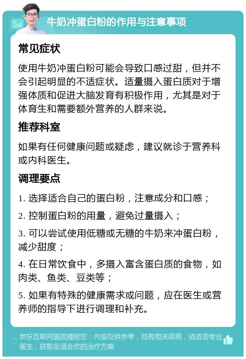 牛奶冲蛋白粉的作用与注意事项 常见症状 使用牛奶冲蛋白粉可能会导致口感过甜，但并不会引起明显的不适症状。适量摄入蛋白质对于增强体质和促进大脑发育有积极作用，尤其是对于体育生和需要额外营养的人群来说。 推荐科室 如果有任何健康问题或疑虑，建议就诊于营养科或内科医生。 调理要点 1. 选择适合自己的蛋白粉，注意成分和口感； 2. 控制蛋白粉的用量，避免过量摄入； 3. 可以尝试使用低糖或无糖的牛奶来冲蛋白粉，减少甜度； 4. 在日常饮食中，多摄入富含蛋白质的食物，如肉类、鱼类、豆类等； 5. 如果有特殊的健康需求或问题，应在医生或营养师的指导下进行调理和补充。