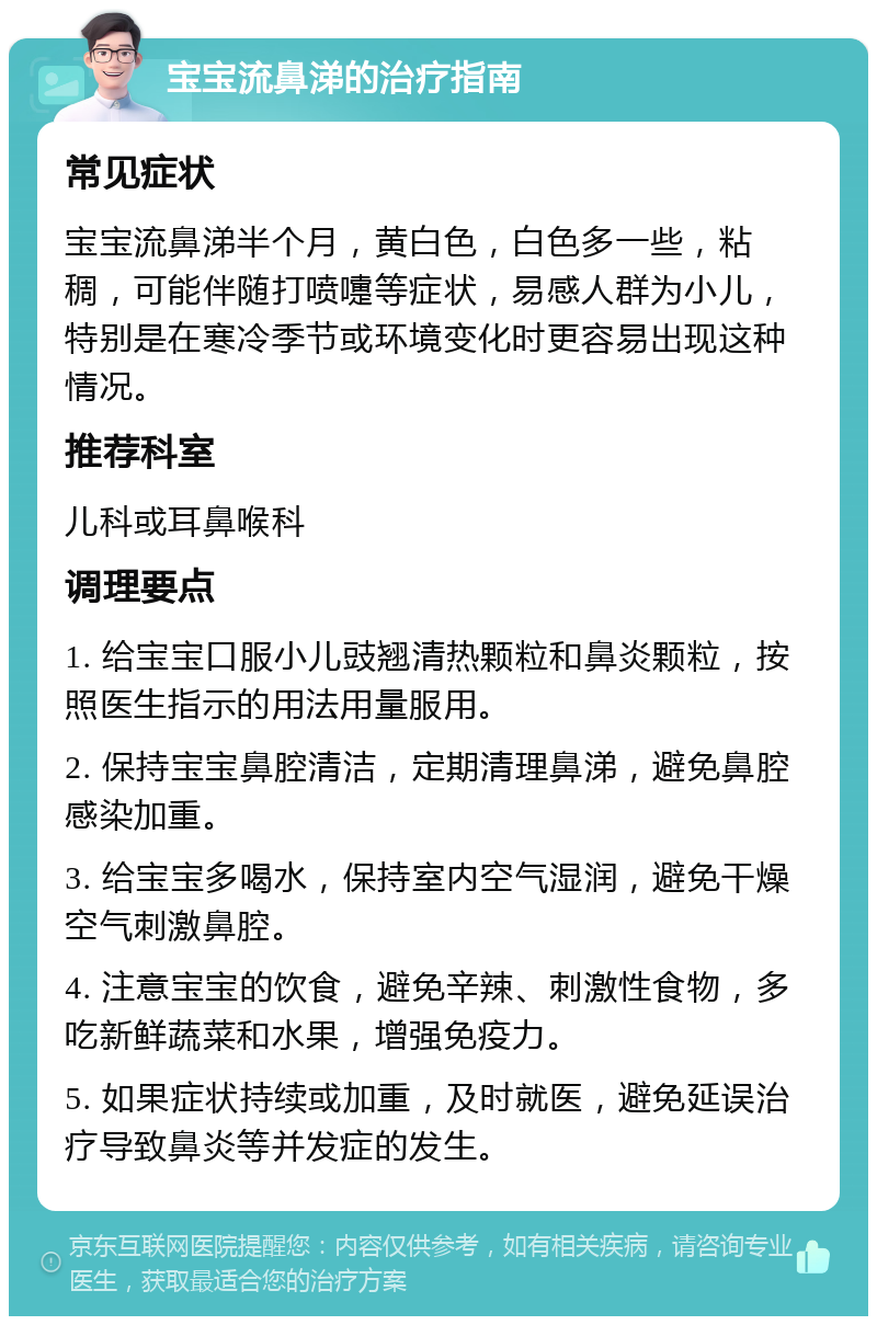 宝宝流鼻涕的治疗指南 常见症状 宝宝流鼻涕半个月，黄白色，白色多一些，粘稠，可能伴随打喷嚏等症状，易感人群为小儿，特别是在寒冷季节或环境变化时更容易出现这种情况。 推荐科室 儿科或耳鼻喉科 调理要点 1. 给宝宝口服小儿豉翘清热颗粒和鼻炎颗粒，按照医生指示的用法用量服用。 2. 保持宝宝鼻腔清洁，定期清理鼻涕，避免鼻腔感染加重。 3. 给宝宝多喝水，保持室内空气湿润，避免干燥空气刺激鼻腔。 4. 注意宝宝的饮食，避免辛辣、刺激性食物，多吃新鲜蔬菜和水果，增强免疫力。 5. 如果症状持续或加重，及时就医，避免延误治疗导致鼻炎等并发症的发生。