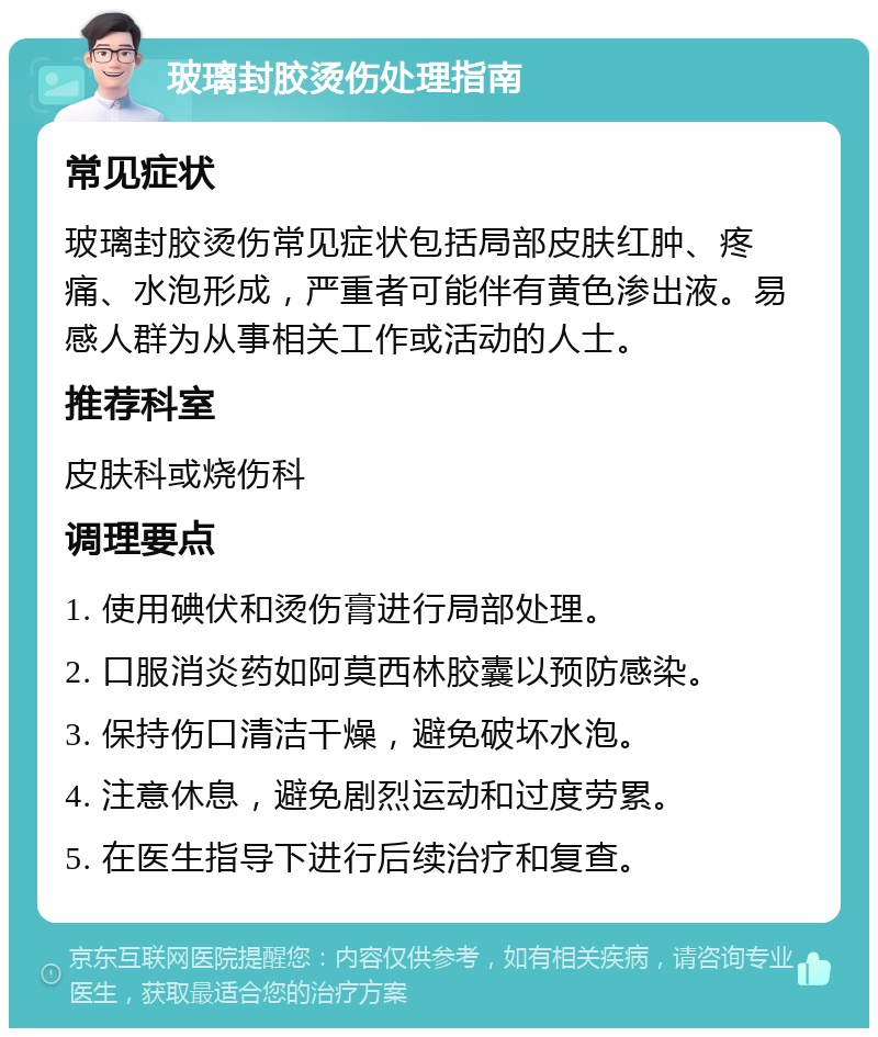 玻璃封胶烫伤处理指南 常见症状 玻璃封胶烫伤常见症状包括局部皮肤红肿、疼痛、水泡形成，严重者可能伴有黄色渗出液。易感人群为从事相关工作或活动的人士。 推荐科室 皮肤科或烧伤科 调理要点 1. 使用碘伏和烫伤膏进行局部处理。 2. 口服消炎药如阿莫西林胶囊以预防感染。 3. 保持伤口清洁干燥，避免破坏水泡。 4. 注意休息，避免剧烈运动和过度劳累。 5. 在医生指导下进行后续治疗和复查。