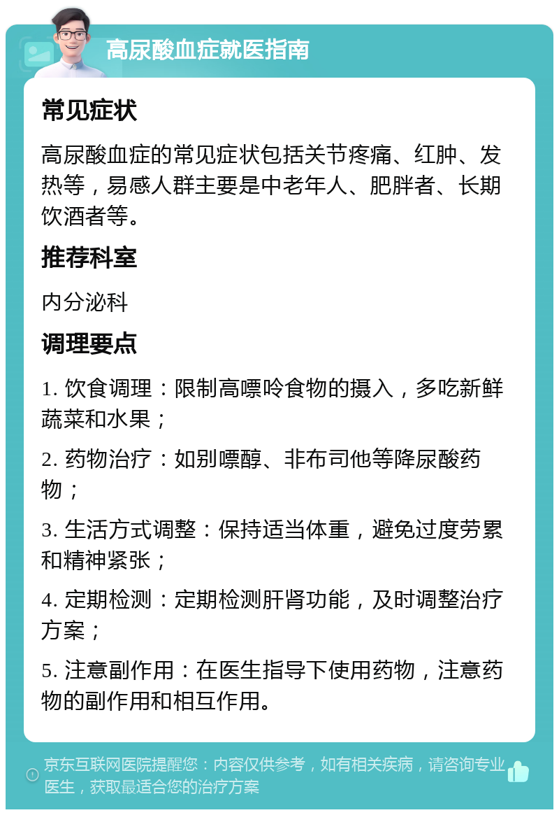 高尿酸血症就医指南 常见症状 高尿酸血症的常见症状包括关节疼痛、红肿、发热等，易感人群主要是中老年人、肥胖者、长期饮酒者等。 推荐科室 内分泌科 调理要点 1. 饮食调理：限制高嘌呤食物的摄入，多吃新鲜蔬菜和水果； 2. 药物治疗：如别嘌醇、非布司他等降尿酸药物； 3. 生活方式调整：保持适当体重，避免过度劳累和精神紧张； 4. 定期检测：定期检测肝肾功能，及时调整治疗方案； 5. 注意副作用：在医生指导下使用药物，注意药物的副作用和相互作用。