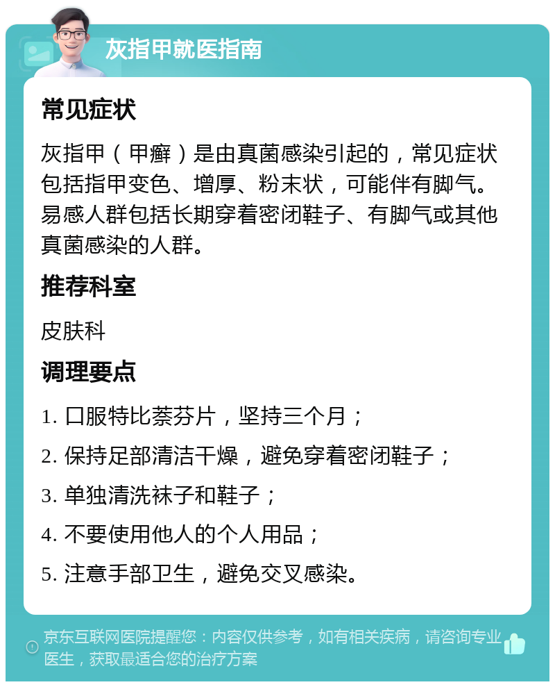 灰指甲就医指南 常见症状 灰指甲（甲癣）是由真菌感染引起的，常见症状包括指甲变色、增厚、粉末状，可能伴有脚气。易感人群包括长期穿着密闭鞋子、有脚气或其他真菌感染的人群。 推荐科室 皮肤科 调理要点 1. 口服特比萘芬片，坚持三个月； 2. 保持足部清洁干燥，避免穿着密闭鞋子； 3. 单独清洗袜子和鞋子； 4. 不要使用他人的个人用品； 5. 注意手部卫生，避免交叉感染。