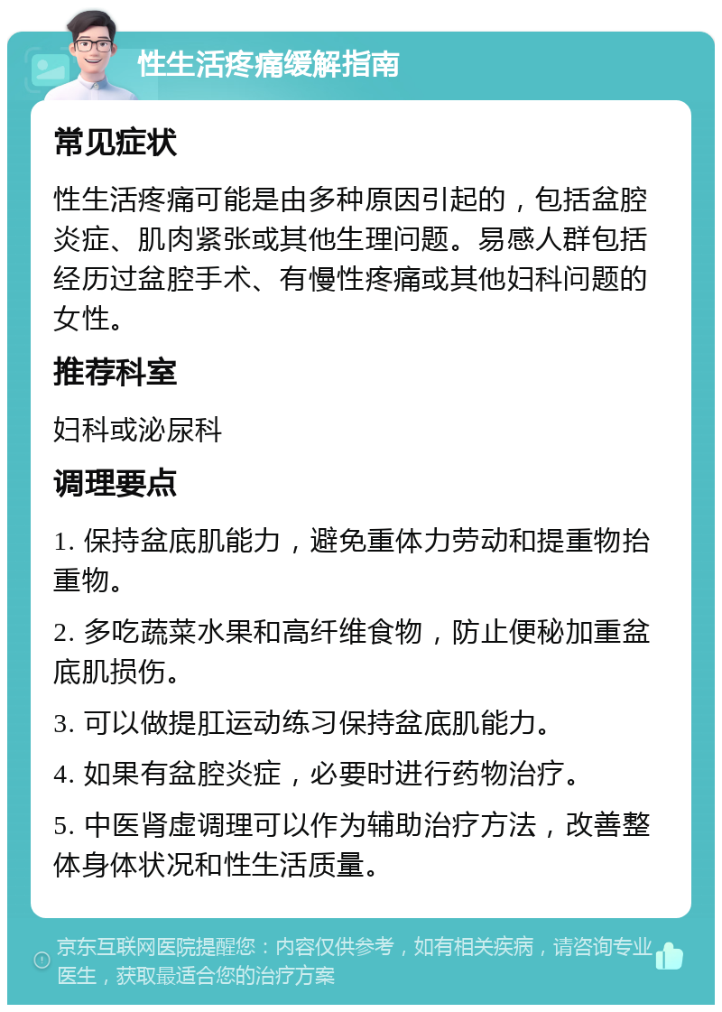 性生活疼痛缓解指南 常见症状 性生活疼痛可能是由多种原因引起的，包括盆腔炎症、肌肉紧张或其他生理问题。易感人群包括经历过盆腔手术、有慢性疼痛或其他妇科问题的女性。 推荐科室 妇科或泌尿科 调理要点 1. 保持盆底肌能力，避免重体力劳动和提重物抬重物。 2. 多吃蔬菜水果和高纤维食物，防止便秘加重盆底肌损伤。 3. 可以做提肛运动练习保持盆底肌能力。 4. 如果有盆腔炎症，必要时进行药物治疗。 5. 中医肾虚调理可以作为辅助治疗方法，改善整体身体状况和性生活质量。