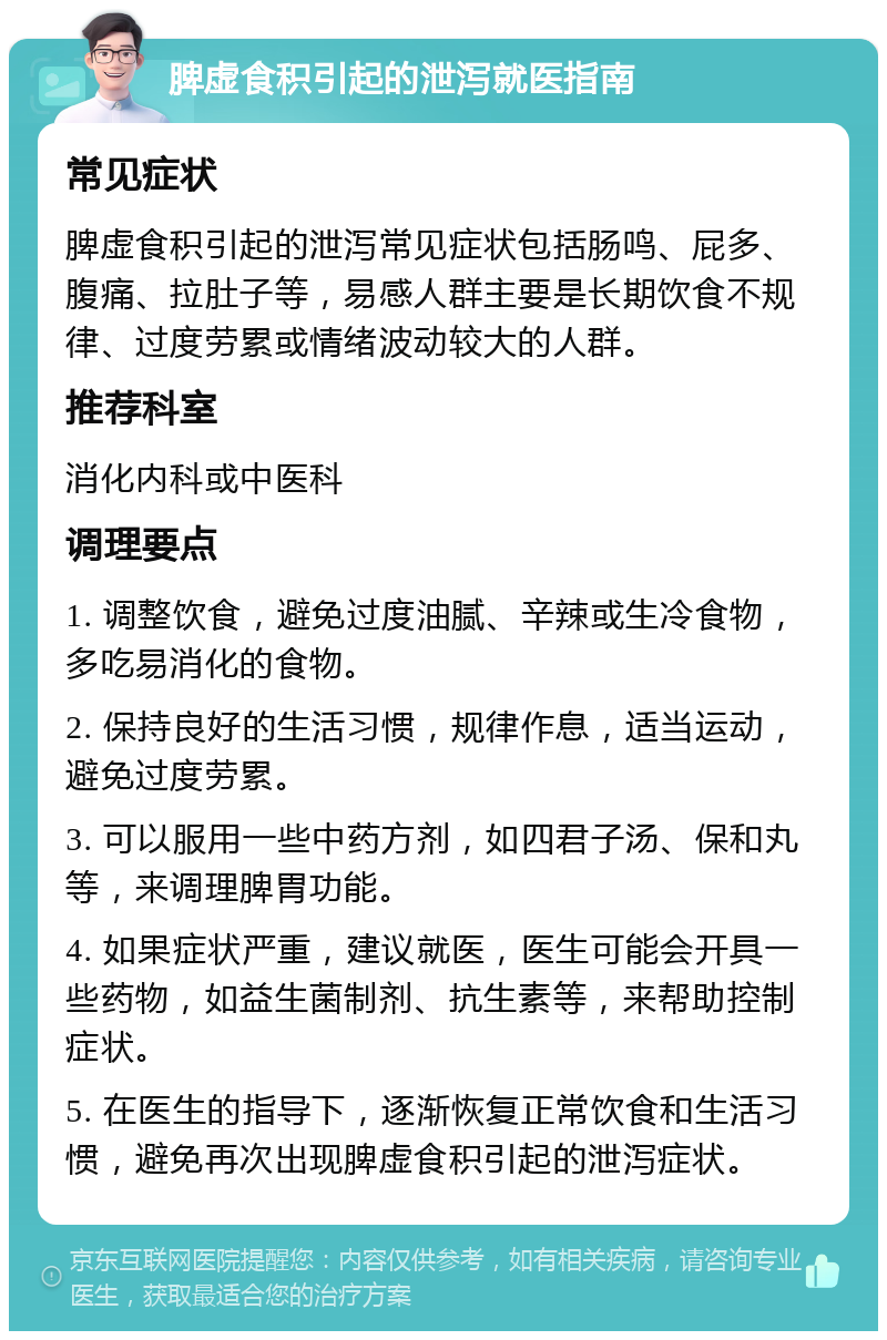 脾虚食积引起的泄泻就医指南 常见症状 脾虚食积引起的泄泻常见症状包括肠鸣、屁多、腹痛、拉肚子等，易感人群主要是长期饮食不规律、过度劳累或情绪波动较大的人群。 推荐科室 消化内科或中医科 调理要点 1. 调整饮食，避免过度油腻、辛辣或生冷食物，多吃易消化的食物。 2. 保持良好的生活习惯，规律作息，适当运动，避免过度劳累。 3. 可以服用一些中药方剂，如四君子汤、保和丸等，来调理脾胃功能。 4. 如果症状严重，建议就医，医生可能会开具一些药物，如益生菌制剂、抗生素等，来帮助控制症状。 5. 在医生的指导下，逐渐恢复正常饮食和生活习惯，避免再次出现脾虚食积引起的泄泻症状。