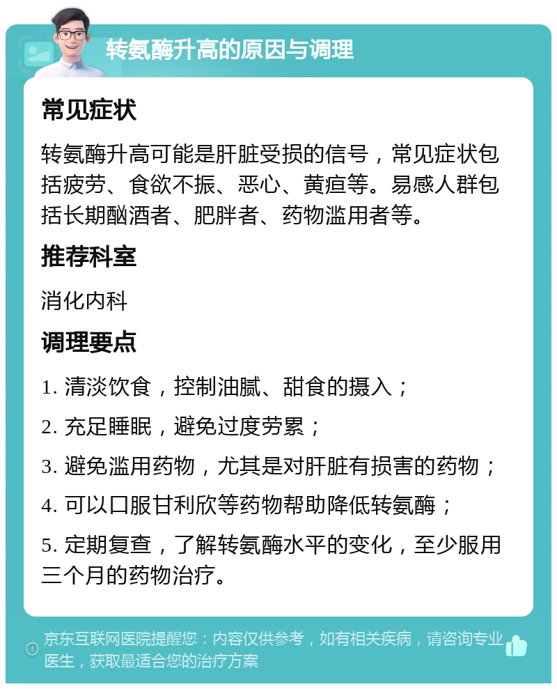 转氨酶升高的原因与调理 常见症状 转氨酶升高可能是肝脏受损的信号，常见症状包括疲劳、食欲不振、恶心、黄疸等。易感人群包括长期酗酒者、肥胖者、药物滥用者等。 推荐科室 消化内科 调理要点 1. 清淡饮食，控制油腻、甜食的摄入； 2. 充足睡眠，避免过度劳累； 3. 避免滥用药物，尤其是对肝脏有损害的药物； 4. 可以口服甘利欣等药物帮助降低转氨酶； 5. 定期复查，了解转氨酶水平的变化，至少服用三个月的药物治疗。