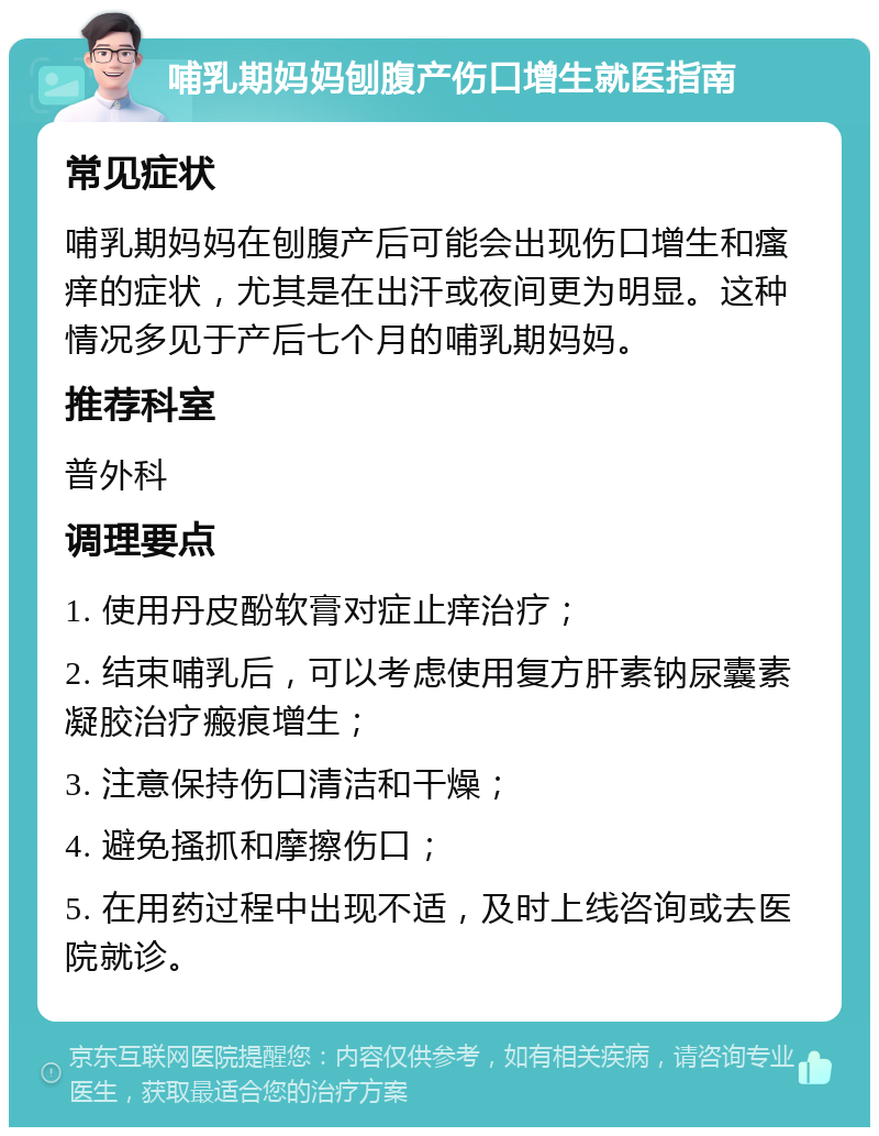 哺乳期妈妈刨腹产伤口增生就医指南 常见症状 哺乳期妈妈在刨腹产后可能会出现伤口增生和瘙痒的症状，尤其是在出汗或夜间更为明显。这种情况多见于产后七个月的哺乳期妈妈。 推荐科室 普外科 调理要点 1. 使用丹皮酚软膏对症止痒治疗； 2. 结束哺乳后，可以考虑使用复方肝素钠尿囊素凝胶治疗瘢痕增生； 3. 注意保持伤口清洁和干燥； 4. 避免搔抓和摩擦伤口； 5. 在用药过程中出现不适，及时上线咨询或去医院就诊。