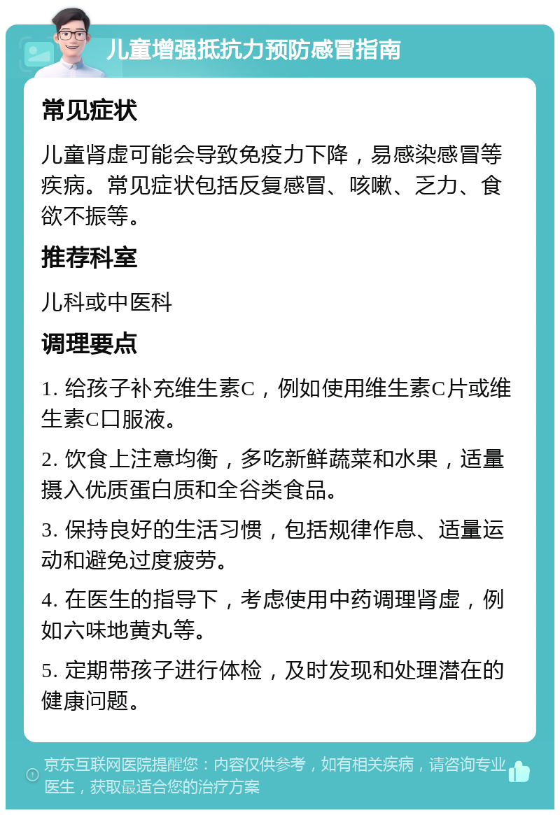 儿童增强抵抗力预防感冒指南 常见症状 儿童肾虚可能会导致免疫力下降，易感染感冒等疾病。常见症状包括反复感冒、咳嗽、乏力、食欲不振等。 推荐科室 儿科或中医科 调理要点 1. 给孩子补充维生素C，例如使用维生素C片或维生素C口服液。 2. 饮食上注意均衡，多吃新鲜蔬菜和水果，适量摄入优质蛋白质和全谷类食品。 3. 保持良好的生活习惯，包括规律作息、适量运动和避免过度疲劳。 4. 在医生的指导下，考虑使用中药调理肾虚，例如六味地黄丸等。 5. 定期带孩子进行体检，及时发现和处理潜在的健康问题。