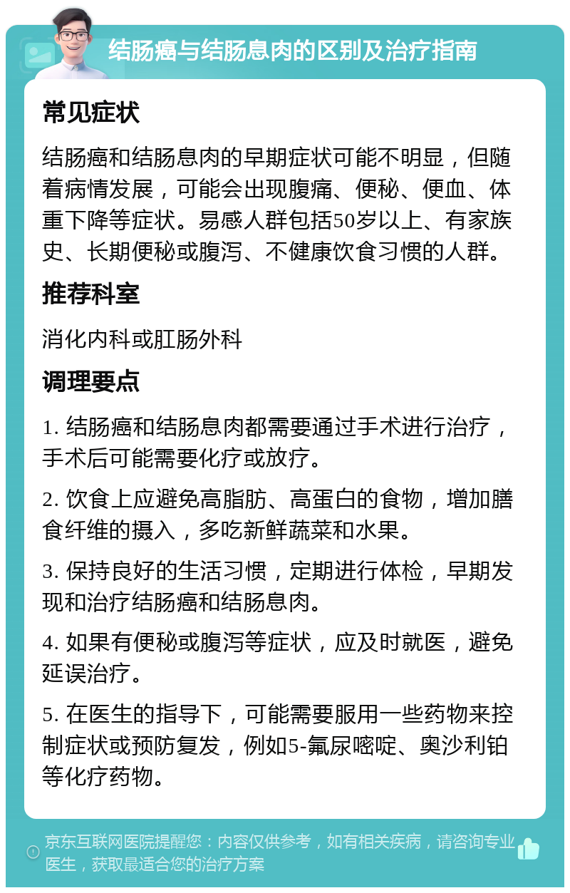 结肠癌与结肠息肉的区别及治疗指南 常见症状 结肠癌和结肠息肉的早期症状可能不明显，但随着病情发展，可能会出现腹痛、便秘、便血、体重下降等症状。易感人群包括50岁以上、有家族史、长期便秘或腹泻、不健康饮食习惯的人群。 推荐科室 消化内科或肛肠外科 调理要点 1. 结肠癌和结肠息肉都需要通过手术进行治疗，手术后可能需要化疗或放疗。 2. 饮食上应避免高脂肪、高蛋白的食物，增加膳食纤维的摄入，多吃新鲜蔬菜和水果。 3. 保持良好的生活习惯，定期进行体检，早期发现和治疗结肠癌和结肠息肉。 4. 如果有便秘或腹泻等症状，应及时就医，避免延误治疗。 5. 在医生的指导下，可能需要服用一些药物来控制症状或预防复发，例如5-氟尿嘧啶、奥沙利铂等化疗药物。