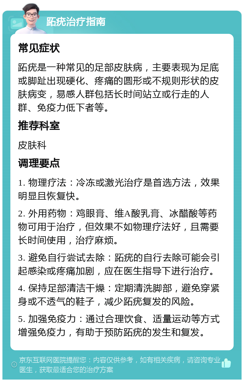 跖疣治疗指南 常见症状 跖疣是一种常见的足部皮肤病，主要表现为足底或脚趾出现硬化、疼痛的圆形或不规则形状的皮肤病变，易感人群包括长时间站立或行走的人群、免疫力低下者等。 推荐科室 皮肤科 调理要点 1. 物理疗法：冷冻或激光治疗是首选方法，效果明显且恢复快。 2. 外用药物：鸡眼膏、维A酸乳膏、冰醋酸等药物可用于治疗，但效果不如物理疗法好，且需要长时间使用，治疗麻烦。 3. 避免自行尝试去除：跖疣的自行去除可能会引起感染或疼痛加剧，应在医生指导下进行治疗。 4. 保持足部清洁干燥：定期清洗脚部，避免穿紧身或不透气的鞋子，减少跖疣复发的风险。 5. 加强免疫力：通过合理饮食、适量运动等方式增强免疫力，有助于预防跖疣的发生和复发。