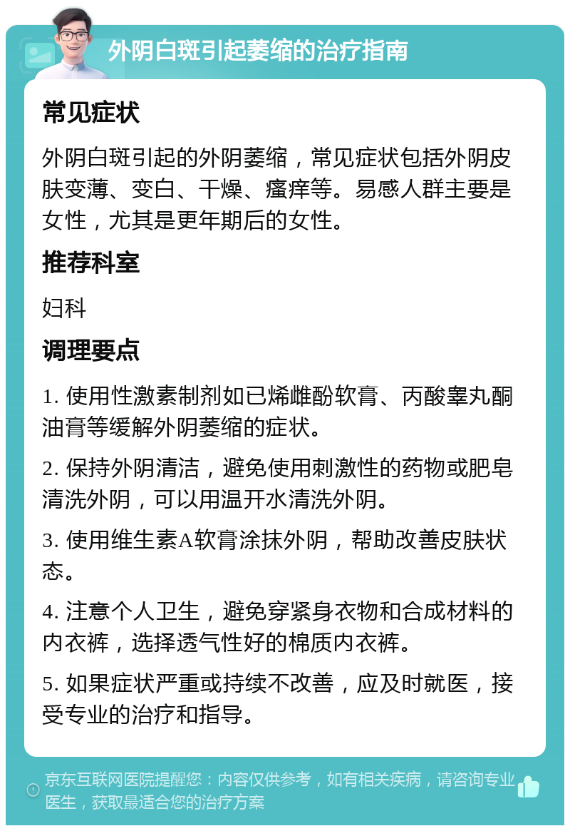 外阴白斑引起萎缩的治疗指南 常见症状 外阴白斑引起的外阴萎缩，常见症状包括外阴皮肤变薄、变白、干燥、瘙痒等。易感人群主要是女性，尤其是更年期后的女性。 推荐科室 妇科 调理要点 1. 使用性激素制剂如已烯雌酚软膏、丙酸睾丸酮油膏等缓解外阴萎缩的症状。 2. 保持外阴清洁，避免使用刺激性的药物或肥皂清洗外阴，可以用温开水清洗外阴。 3. 使用维生素A软膏涂抹外阴，帮助改善皮肤状态。 4. 注意个人卫生，避免穿紧身衣物和合成材料的内衣裤，选择透气性好的棉质内衣裤。 5. 如果症状严重或持续不改善，应及时就医，接受专业的治疗和指导。