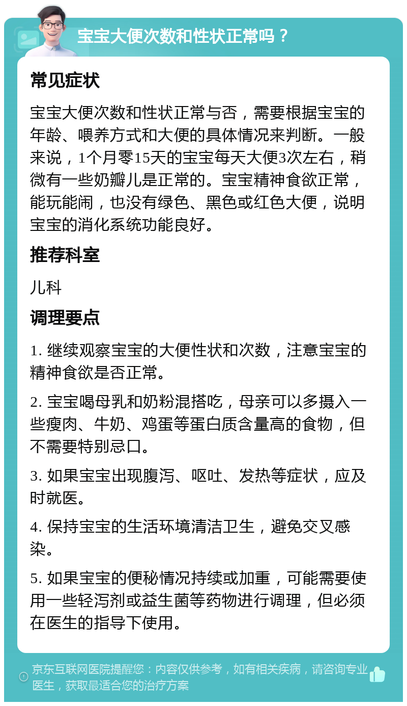 宝宝大便次数和性状正常吗？ 常见症状 宝宝大便次数和性状正常与否，需要根据宝宝的年龄、喂养方式和大便的具体情况来判断。一般来说，1个月零15天的宝宝每天大便3次左右，稍微有一些奶瓣儿是正常的。宝宝精神食欲正常，能玩能闹，也没有绿色、黑色或红色大便，说明宝宝的消化系统功能良好。 推荐科室 儿科 调理要点 1. 继续观察宝宝的大便性状和次数，注意宝宝的精神食欲是否正常。 2. 宝宝喝母乳和奶粉混搭吃，母亲可以多摄入一些瘦肉、牛奶、鸡蛋等蛋白质含量高的食物，但不需要特别忌口。 3. 如果宝宝出现腹泻、呕吐、发热等症状，应及时就医。 4. 保持宝宝的生活环境清洁卫生，避免交叉感染。 5. 如果宝宝的便秘情况持续或加重，可能需要使用一些轻泻剂或益生菌等药物进行调理，但必须在医生的指导下使用。