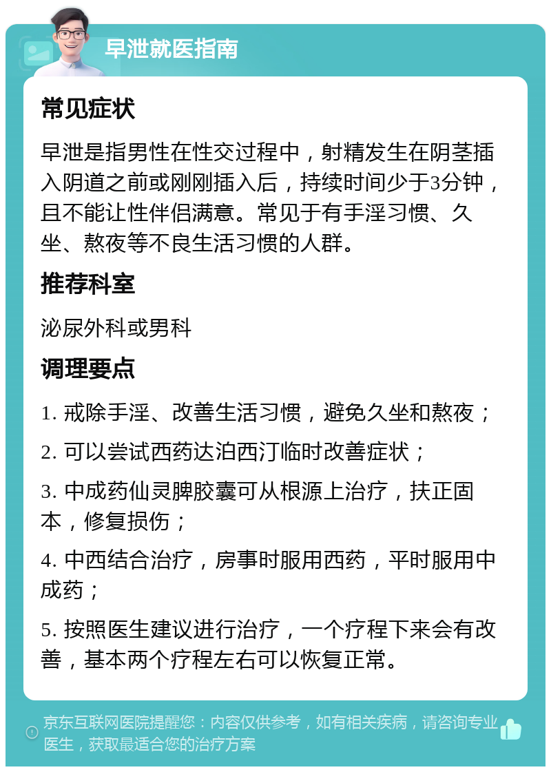 早泄就医指南 常见症状 早泄是指男性在性交过程中，射精发生在阴茎插入阴道之前或刚刚插入后，持续时间少于3分钟，且不能让性伴侣满意。常见于有手淫习惯、久坐、熬夜等不良生活习惯的人群。 推荐科室 泌尿外科或男科 调理要点 1. 戒除手淫、改善生活习惯，避免久坐和熬夜； 2. 可以尝试西药达泊西汀临时改善症状； 3. 中成药仙灵脾胶囊可从根源上治疗，扶正固本，修复损伤； 4. 中西结合治疗，房事时服用西药，平时服用中成药； 5. 按照医生建议进行治疗，一个疗程下来会有改善，基本两个疗程左右可以恢复正常。