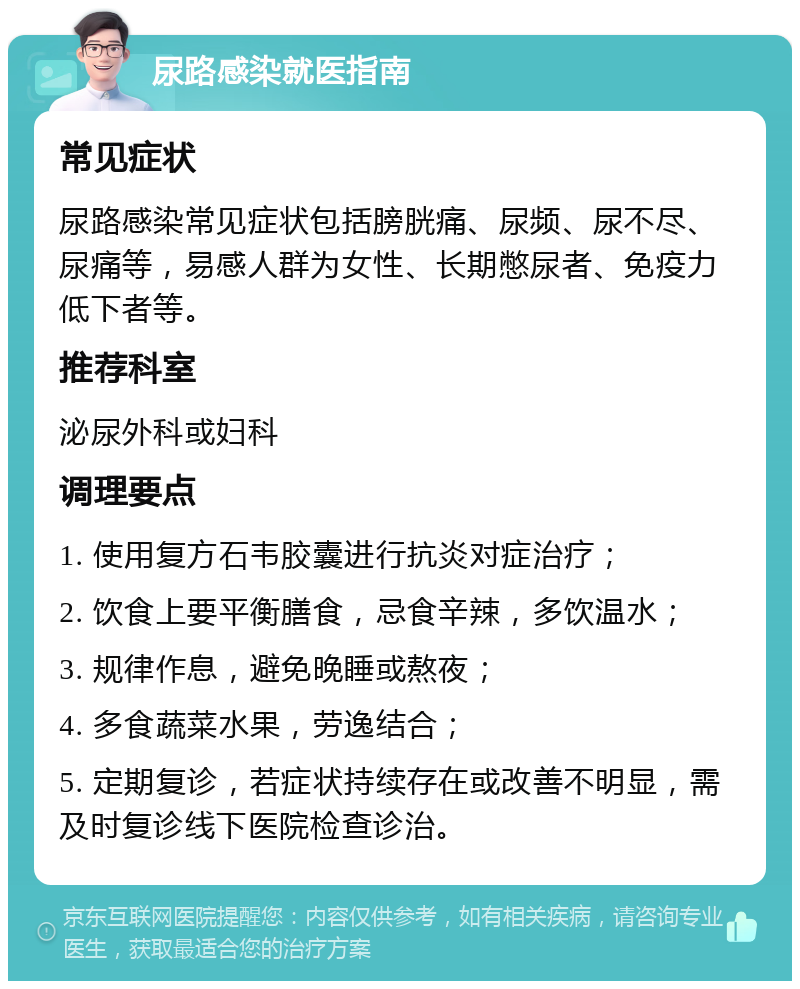 尿路感染就医指南 常见症状 尿路感染常见症状包括膀胱痛、尿频、尿不尽、尿痛等，易感人群为女性、长期憋尿者、免疫力低下者等。 推荐科室 泌尿外科或妇科 调理要点 1. 使用复方石韦胶囊进行抗炎对症治疗； 2. 饮食上要平衡膳食，忌食辛辣，多饮温水； 3. 规律作息，避免晚睡或熬夜； 4. 多食蔬菜水果，劳逸结合； 5. 定期复诊，若症状持续存在或改善不明显，需及时复诊线下医院检查诊治。