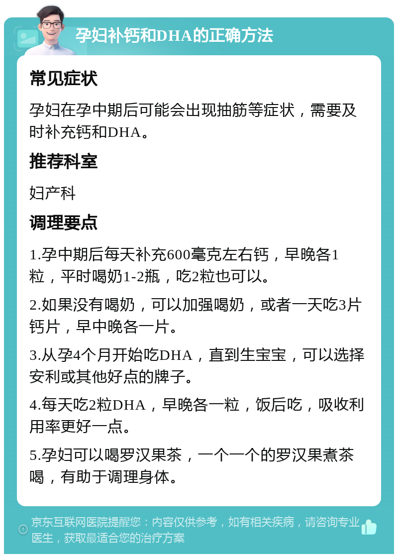 孕妇补钙和DHA的正确方法 常见症状 孕妇在孕中期后可能会出现抽筋等症状，需要及时补充钙和DHA。 推荐科室 妇产科 调理要点 1.孕中期后每天补充600毫克左右钙，早晚各1粒，平时喝奶1-2瓶，吃2粒也可以。 2.如果没有喝奶，可以加强喝奶，或者一天吃3片钙片，早中晚各一片。 3.从孕4个月开始吃DHA，直到生宝宝，可以选择安利或其他好点的牌子。 4.每天吃2粒DHA，早晚各一粒，饭后吃，吸收利用率更好一点。 5.孕妇可以喝罗汉果茶，一个一个的罗汉果煮茶喝，有助于调理身体。