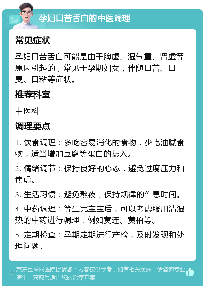 孕妇口苦舌白的中医调理 常见症状 孕妇口苦舌白可能是由于脾虚、湿气重、肾虚等原因引起的，常见于孕期妇女，伴随口苦、口臭、口粘等症状。 推荐科室 中医科 调理要点 1. 饮食调理：多吃容易消化的食物，少吃油腻食物，适当增加豆腐等蛋白的摄入。 2. 情绪调节：保持良好的心态，避免过度压力和焦虑。 3. 生活习惯：避免熬夜，保持规律的作息时间。 4. 中药调理：等生完宝宝后，可以考虑服用清湿热的中药进行调理，例如黄连、黄柏等。 5. 定期检查：孕期定期进行产检，及时发现和处理问题。