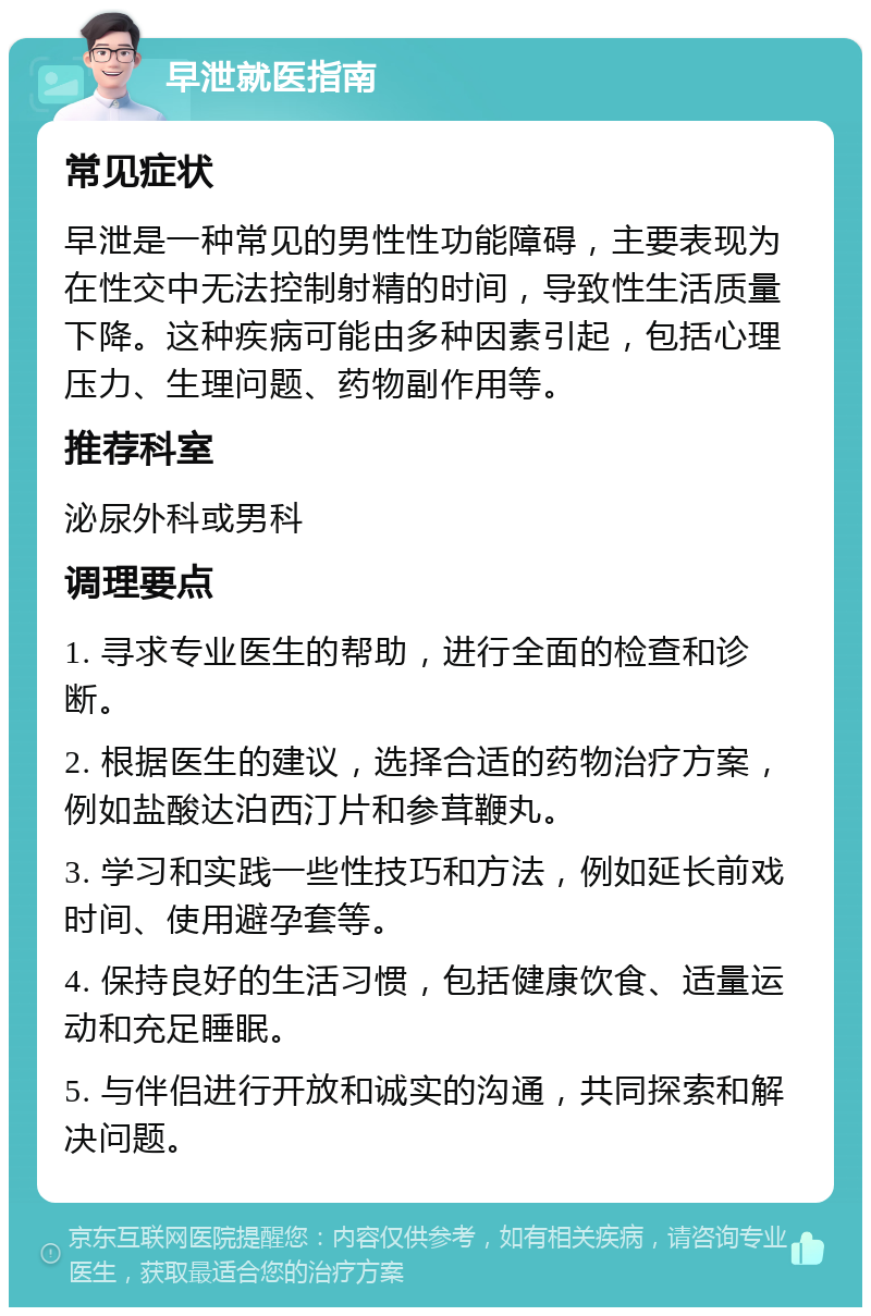 早泄就医指南 常见症状 早泄是一种常见的男性性功能障碍，主要表现为在性交中无法控制射精的时间，导致性生活质量下降。这种疾病可能由多种因素引起，包括心理压力、生理问题、药物副作用等。 推荐科室 泌尿外科或男科 调理要点 1. 寻求专业医生的帮助，进行全面的检查和诊断。 2. 根据医生的建议，选择合适的药物治疗方案，例如盐酸达泊西汀片和参茸鞭丸。 3. 学习和实践一些性技巧和方法，例如延长前戏时间、使用避孕套等。 4. 保持良好的生活习惯，包括健康饮食、适量运动和充足睡眠。 5. 与伴侣进行开放和诚实的沟通，共同探索和解决问题。