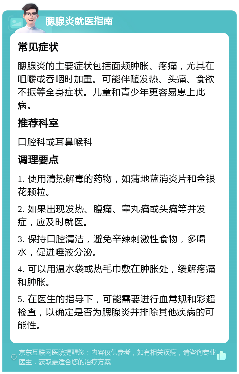 腮腺炎就医指南 常见症状 腮腺炎的主要症状包括面颊肿胀、疼痛，尤其在咀嚼或吞咽时加重。可能伴随发热、头痛、食欲不振等全身症状。儿童和青少年更容易患上此病。 推荐科室 口腔科或耳鼻喉科 调理要点 1. 使用清热解毒的药物，如蒲地蓝消炎片和金银花颗粒。 2. 如果出现发热、腹痛、睾丸痛或头痛等并发症，应及时就医。 3. 保持口腔清洁，避免辛辣刺激性食物，多喝水，促进唾液分泌。 4. 可以用温水袋或热毛巾敷在肿胀处，缓解疼痛和肿胀。 5. 在医生的指导下，可能需要进行血常规和彩超检查，以确定是否为腮腺炎并排除其他疾病的可能性。