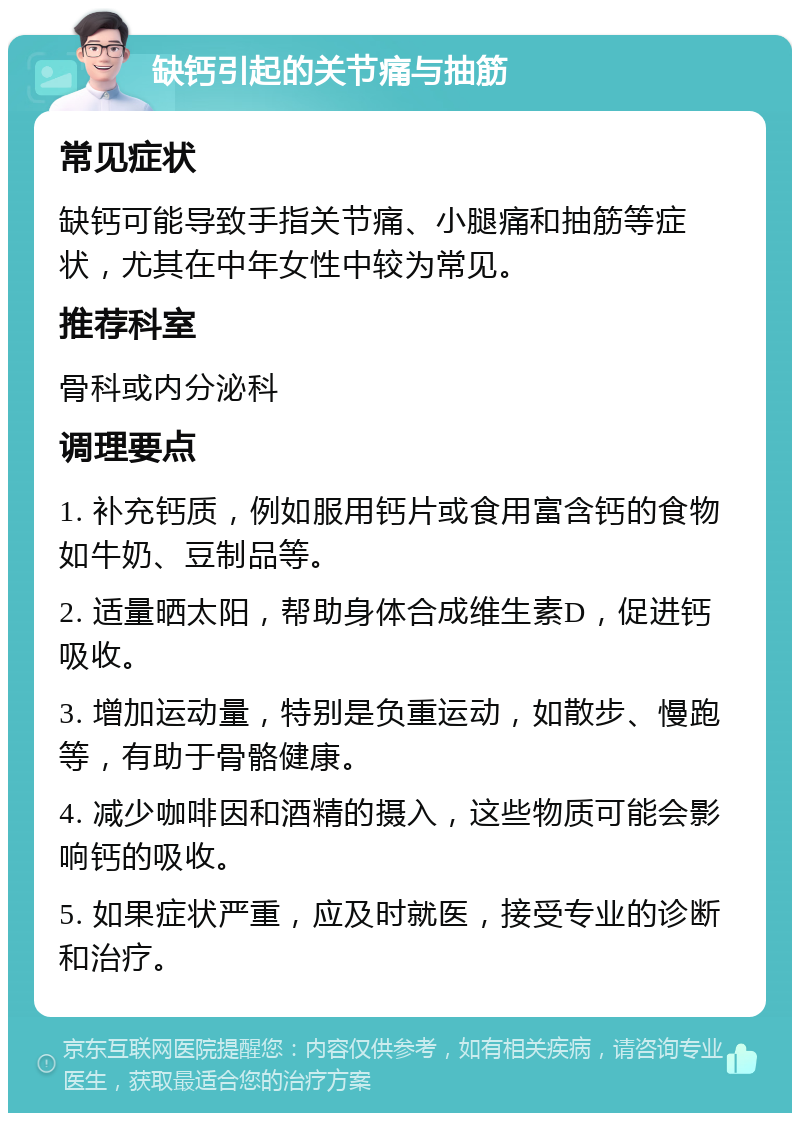 缺钙引起的关节痛与抽筋 常见症状 缺钙可能导致手指关节痛、小腿痛和抽筋等症状，尤其在中年女性中较为常见。 推荐科室 骨科或内分泌科 调理要点 1. 补充钙质，例如服用钙片或食用富含钙的食物如牛奶、豆制品等。 2. 适量晒太阳，帮助身体合成维生素D，促进钙吸收。 3. 增加运动量，特别是负重运动，如散步、慢跑等，有助于骨骼健康。 4. 减少咖啡因和酒精的摄入，这些物质可能会影响钙的吸收。 5. 如果症状严重，应及时就医，接受专业的诊断和治疗。