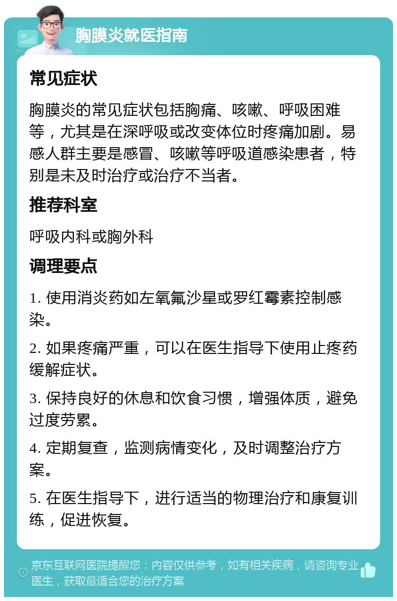 胸膜炎就医指南 常见症状 胸膜炎的常见症状包括胸痛、咳嗽、呼吸困难等，尤其是在深呼吸或改变体位时疼痛加剧。易感人群主要是感冒、咳嗽等呼吸道感染患者，特别是未及时治疗或治疗不当者。 推荐科室 呼吸内科或胸外科 调理要点 1. 使用消炎药如左氧氟沙星或罗红霉素控制感染。 2. 如果疼痛严重，可以在医生指导下使用止疼药缓解症状。 3. 保持良好的休息和饮食习惯，增强体质，避免过度劳累。 4. 定期复查，监测病情变化，及时调整治疗方案。 5. 在医生指导下，进行适当的物理治疗和康复训练，促进恢复。