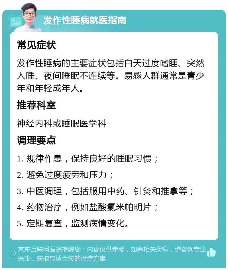 发作性睡病就医指南 常见症状 发作性睡病的主要症状包括白天过度嗜睡、突然入睡、夜间睡眠不连续等。易感人群通常是青少年和年轻成年人。 推荐科室 神经内科或睡眠医学科 调理要点 1. 规律作息，保持良好的睡眠习惯； 2. 避免过度疲劳和压力； 3. 中医调理，包括服用中药、针灸和推拿等； 4. 药物治疗，例如盐酸氯米帕明片； 5. 定期复查，监测病情变化。