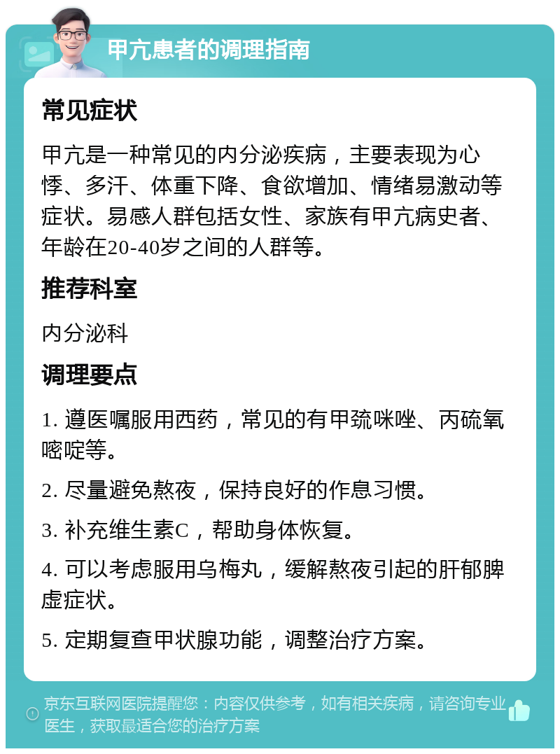 甲亢患者的调理指南 常见症状 甲亢是一种常见的内分泌疾病，主要表现为心悸、多汗、体重下降、食欲增加、情绪易激动等症状。易感人群包括女性、家族有甲亢病史者、年龄在20-40岁之间的人群等。 推荐科室 内分泌科 调理要点 1. 遵医嘱服用西药，常见的有甲巯咪唑、丙硫氧嘧啶等。 2. 尽量避免熬夜，保持良好的作息习惯。 3. 补充维生素C，帮助身体恢复。 4. 可以考虑服用乌梅丸，缓解熬夜引起的肝郁脾虚症状。 5. 定期复查甲状腺功能，调整治疗方案。