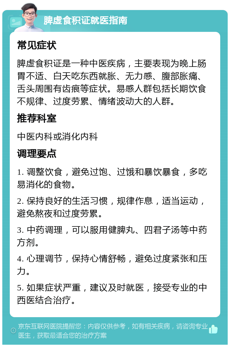 脾虚食积证就医指南 常见症状 脾虚食积证是一种中医疾病，主要表现为晚上肠胃不适、白天吃东西就胀、无力感、腹部胀痛、舌头周围有齿痕等症状。易感人群包括长期饮食不规律、过度劳累、情绪波动大的人群。 推荐科室 中医内科或消化内科 调理要点 1. 调整饮食，避免过饱、过饿和暴饮暴食，多吃易消化的食物。 2. 保持良好的生活习惯，规律作息，适当运动，避免熬夜和过度劳累。 3. 中药调理，可以服用健脾丸、四君子汤等中药方剂。 4. 心理调节，保持心情舒畅，避免过度紧张和压力。 5. 如果症状严重，建议及时就医，接受专业的中西医结合治疗。