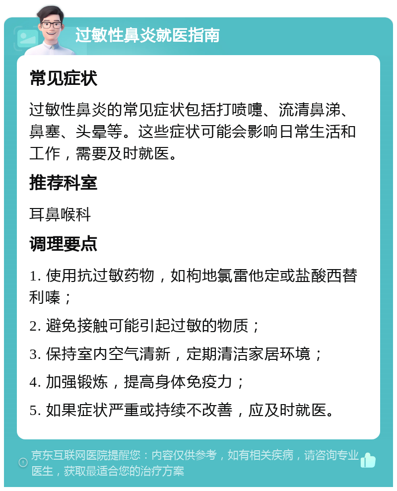 过敏性鼻炎就医指南 常见症状 过敏性鼻炎的常见症状包括打喷嚏、流清鼻涕、鼻塞、头晕等。这些症状可能会影响日常生活和工作，需要及时就医。 推荐科室 耳鼻喉科 调理要点 1. 使用抗过敏药物，如枸地氯雷他定或盐酸西替利嗪； 2. 避免接触可能引起过敏的物质； 3. 保持室内空气清新，定期清洁家居环境； 4. 加强锻炼，提高身体免疫力； 5. 如果症状严重或持续不改善，应及时就医。