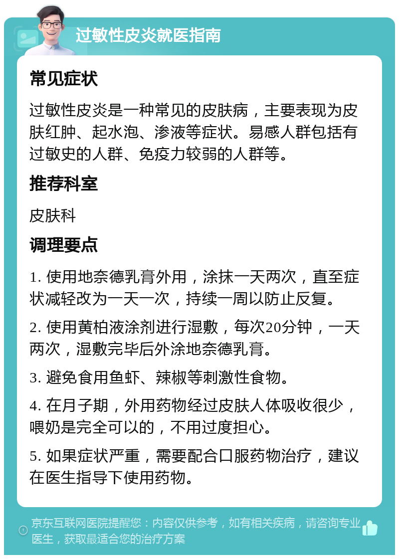 过敏性皮炎就医指南 常见症状 过敏性皮炎是一种常见的皮肤病，主要表现为皮肤红肿、起水泡、渗液等症状。易感人群包括有过敏史的人群、免疫力较弱的人群等。 推荐科室 皮肤科 调理要点 1. 使用地奈德乳膏外用，涂抹一天两次，直至症状减轻改为一天一次，持续一周以防止反复。 2. 使用黄柏液涂剂进行湿敷，每次20分钟，一天两次，湿敷完毕后外涂地奈德乳膏。 3. 避免食用鱼虾、辣椒等刺激性食物。 4. 在月子期，外用药物经过皮肤人体吸收很少，喂奶是完全可以的，不用过度担心。 5. 如果症状严重，需要配合口服药物治疗，建议在医生指导下使用药物。